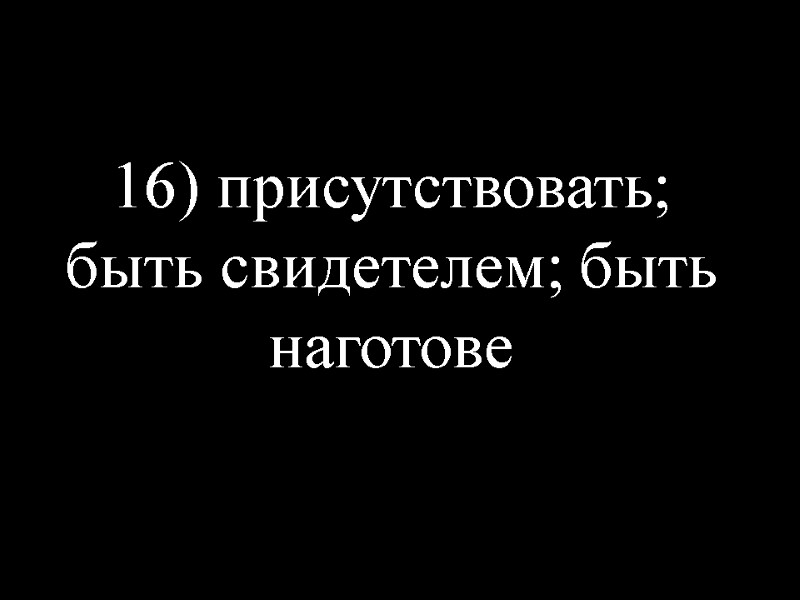 16) присутствовать; быть свидетелем; быть наготове